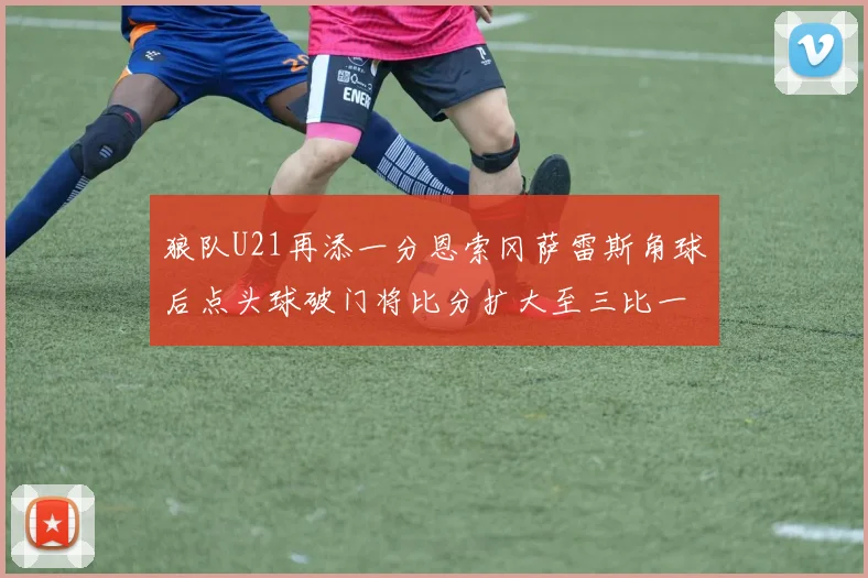狼队U21再添一分恩索冈萨雷斯角球后点头球破门将比分扩大至三比一