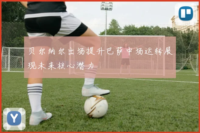 贝尔纳尔出场提升巴萨中场运转展现未来核心潜力