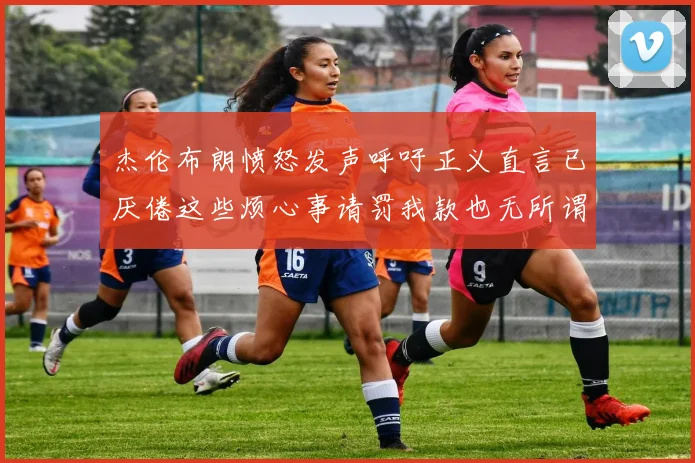 杰伦布朗愤怒发声呼吁正义直言已厌倦这些烦心事请罚我款也无所谓