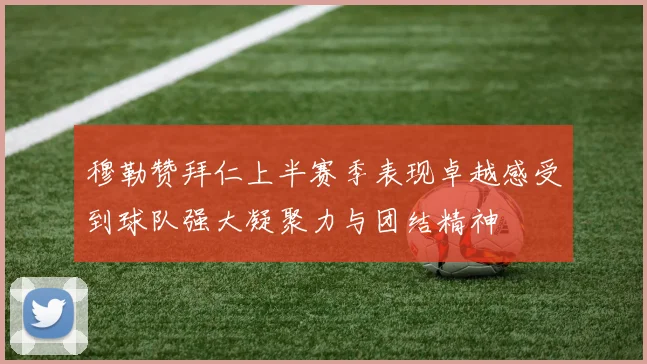 穆勒赞拜仁上半赛季表现卓越感受到球队强大凝聚力与团结精神