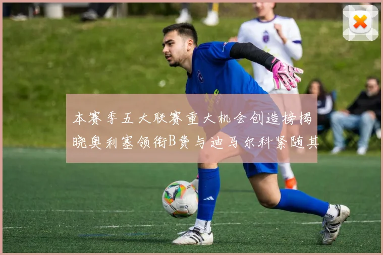 本赛季五大联赛重大机会创造榜揭晓奥利塞领衔B费与迪马尔科紧随其后