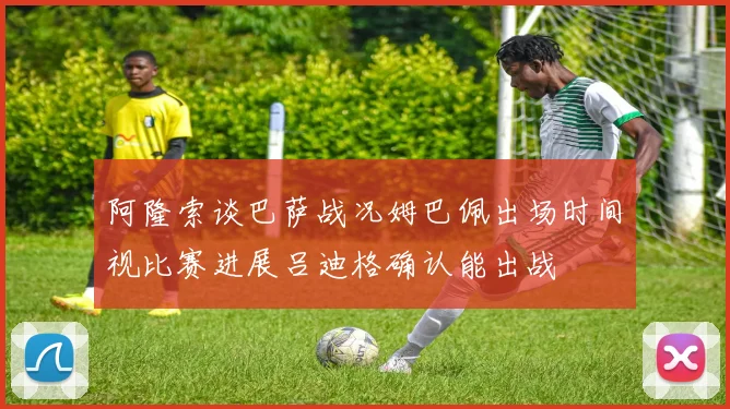 阿隆索谈巴萨战况姆巴佩出场时间视比赛进展吕迪格确认能出战